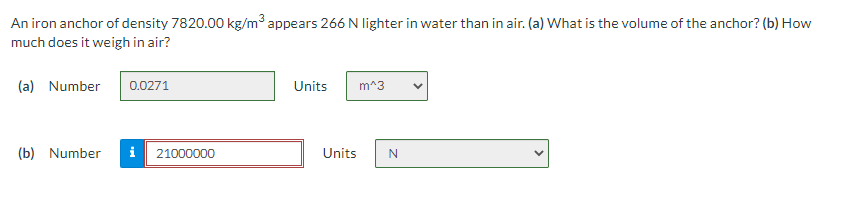 An iron anchor of density 7820.00 kg/m³ appears 266 N lighter in water than in air. (a) What is the volume of the anchor? (b) How
much does it weigh in air?
(a) Number
0.0271
Units
m^3
(b) Number
i
21000000
Units
N
