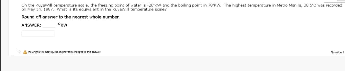 On the KuyaWill temperature scale, the freezing point of water is -26°KW and the boiling point in 78°KW. The highest temperature in Metro Manila, 38.5°C was recorded
on May 14, 1987. what is its equivalent in the Kuyawill temperature scale?
Round off answer to the nearest whole number,
ANSWER:
OKW
A Moving to the next question prevents changes to this answer.
Question 1
