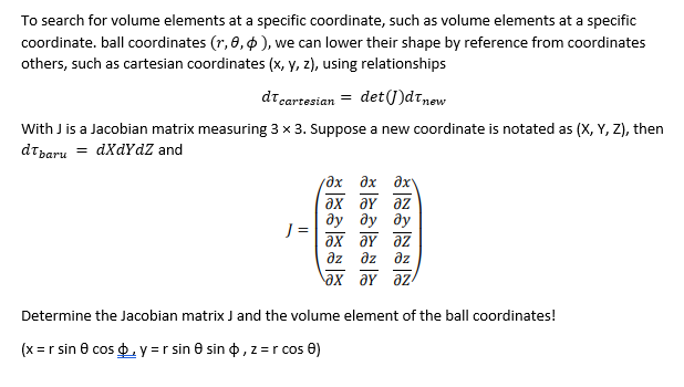 To search for volume elements at a specific coordinate, such as volume elements at a specific
coordinate. ball coordinates (r, 0, o ), we can lower their shape by reference from coordinates
others, such as cartesian coordinates (x, y, z), using relationships
dt cartesian = det(J)dtnew
With J is a Jacobian matrix measuring 3 x 3. Suppose a new coordinate is notated as (X, Y, Z), then
dtbaru = dXdYdZ and
дх дх дх-
ax əY az
ду ду ду
J =
ax aY az
az əz
az
ax əY az
Determine the Jacobian matrix J and the volume element of the ball coordinates!
(x =r sin e cos p, y =r sin e sin o, z =r cos 0)
