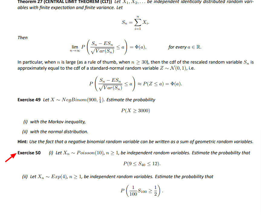 Theorem 27 (CENTRAL LIMIT THEOREM (CLT)) Let X1, X2, ... be independent identically distributed random vari-
ables with finite expectation and finite variance. Let
Sn
ΣΧ.
i=1
Then
S, – ES,
<a) = ¢(a),
for every a E R.
lim P
Var(S„)
n00
In particular, when n is large (as a rule of thumb, when n > 30), then the cdf of the rescaled random variable S, is
approximately equal to the cdf of a standard-normal random variable Z - N (0,1), i.e.
S, - ES,
P
<a - P(Z < a) = ¢(a).
Var(S,)
Exercise 49 Let X•
NegBinom(900, 4). Estimate the probability
P(X 2 3000)
(i) with the Markov inequality,
(ii) with the normal distribution.
Hint: Use the fact that a negative binomial random variable can be written as a sum of geometric random variables.
Exercise 50 (i) Let X„ ~ Poisson(10), n > 1, be independent random variables. Estimate the probability that
P(9 < S40 < 12).
(ii) Let X„ ~ Exp(4), n 2 1, be independent random variables. Estimate the probability that
P
S100 2
100
