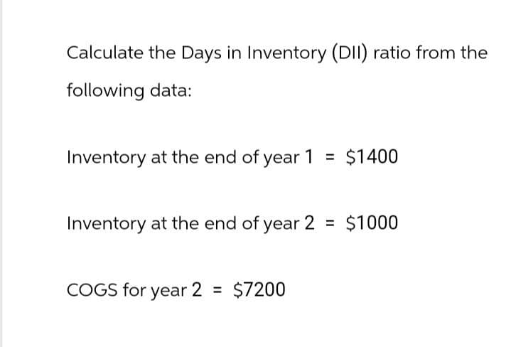 Calculate the Days in Inventory (DII) ratio from the
following data:
Inventory at the end of year 1 = $1400
Inventory at the end of year 2 = $1000
COGS for year 2 = $7200