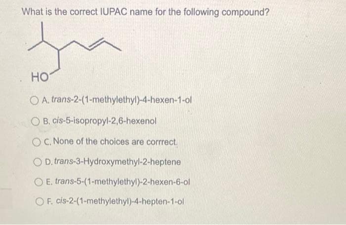 What is the correct IUPAC name for the following compound?
HO
OA, trans-2-(1-methylethyl)-4-hexen-1-ol
OB. cis-5-isopropyl-2,6-hexenol
OC. None of the choices are corrrect.
OD. trans-3-Hydroxymethyl-2-heptene
OE. trans-5-(1-methylethyl)-2-hexen-6-ol
OF. cis-2-(1-methylethyl)-4-hepten-1-ol