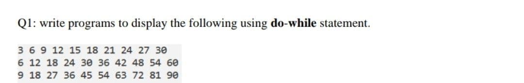 Q1: write programs to display the following using do-while statement.
3 69 12 15 18 21 24 27 30
6 12 18 24 30 36 42 48 54 60
9 18 27 36 45 54 63 72 81 90
