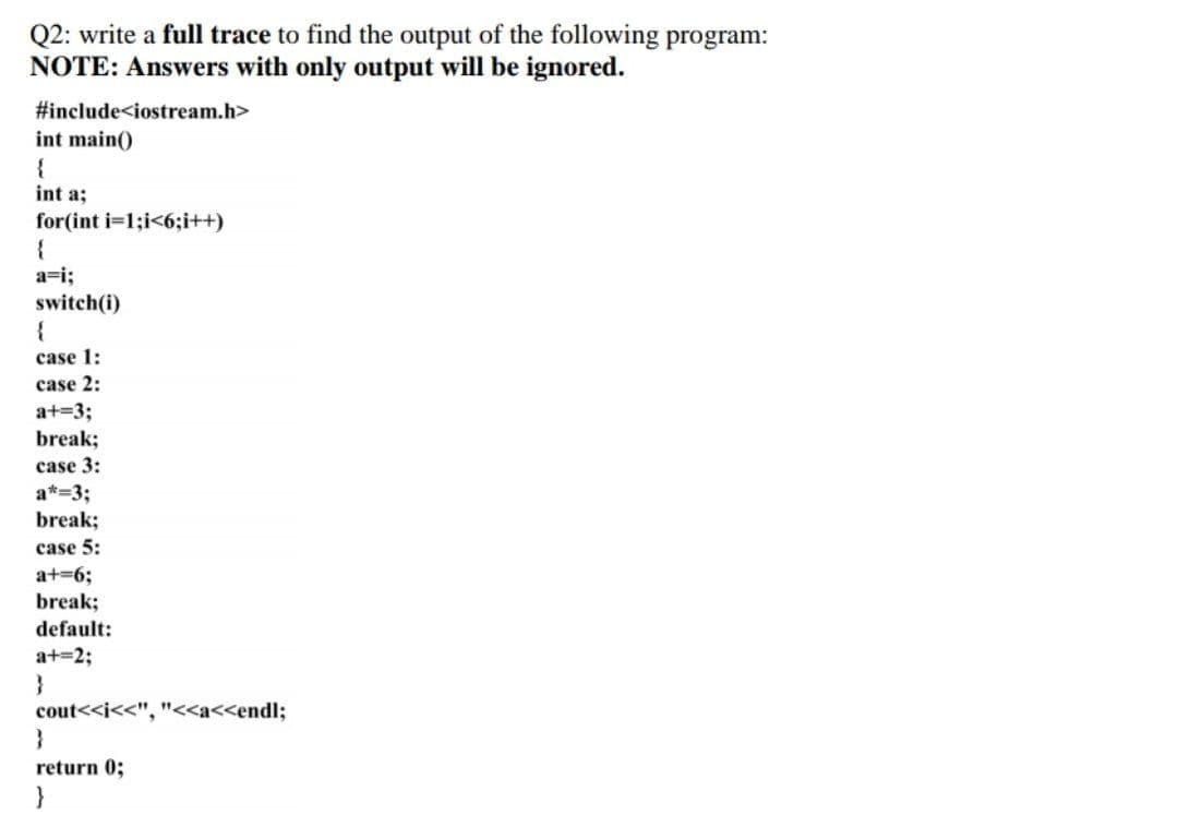 Q2: write a full trace to find the output of the following program:
NOTE: Answers with only output will be ignored.
#include<iostream.h>
int main()
{
int a;
for(int i=1;i<6;i++)
{
a=i;
switch(i)
case 1:
case 2:
a+=3;
break;
case 3:
a*=3;
break;
case 5:
a+=6;
break;
default:
a+=2;
}
cout<<i<<", "<<a<<endl;
}
return 0;
