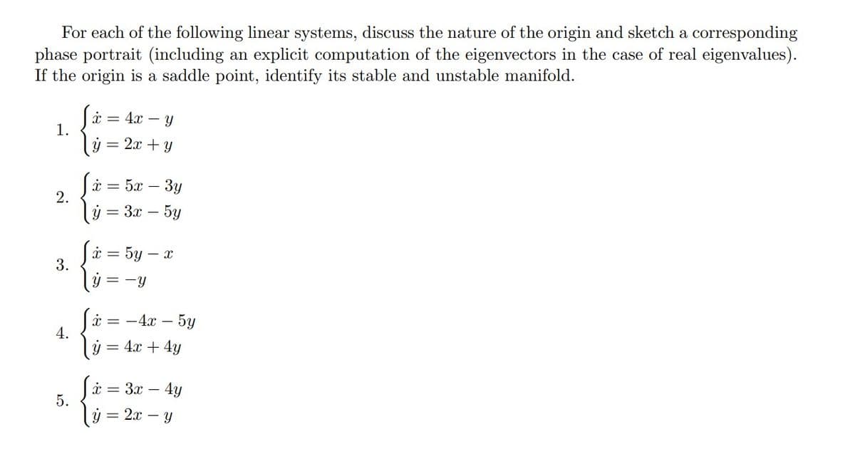 For each of the following linear systems, discuss the nature of the origin and sketch a corresponding
phase portrait (including an explicit computation of the eigenvectors in the case of real eigenvalues).
If the origin is a saddle point, identify its stable and unstable manifold.
1.
2.
3.
4.
5.
[x = 4x - y
= 2x + y
x=5x-3y
y = 3x - 5y
x = = 5y - x
y = - Y
x = -4x - 5y
y = 4x + 4y
x = 3x - 4y
y = 2x - y