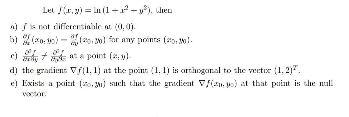 Let f(x, y) = ln (1 + x² + y²), then
a) f is not differentiable at (0,0).
af
b) (xo, yo)
af
dx
(xo, yo) for any points (xo, yo).
მყ
c)
0² f a² f
#
əxəy əyəx
d) the gradient Vƒ(1, 1) at the point (1,1) is orthogonal to the vector (1,2)T.
=
at a point (x, y).
e) Exists a point (xo, yo) such that the gradient Vf(xo, yo) at that point is the null
vector.