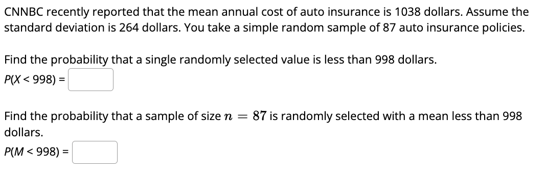 **Understanding Auto Insurance Costs**

CNNBC recently reported that the mean annual cost of auto insurance is 1038 dollars. Assume the standard deviation is 264 dollars. You take a simple random sample of 87 auto insurance policies.

**Question 1: Single Value Probability**
Find the probability that a single randomly selected value is less than 998 dollars.
\[ P(X < 998) = \]

**Question 2: Sample Mean Probability**
Find the probability that a sample of size \( n = 87 \) is randomly selected with a mean less than 998 dollars.
\[ P(M < 998) = \]

To solve these problems, we use the properties of the normal distribution.