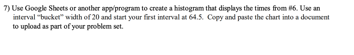 ### Instructions for Creating a Histogram

**Task:**
1. **Tool Selection:**
   - Use Google Sheets or another application/program.

2. **Data Representation:**
   - Create a histogram that displays the times provided in problem #6.

3. **Interval Settings:**
   - Set the interval "bucket" width to 20.
   - Start the first interval at 64.5.

4. **Submission:**
   - Copy and paste the completed histogram chart into a document.
   - Upload the document as part of your problem set.

---
Histograms are a valuable tool for visualizing the distribution of data points across specified intervals. In this task, you will learn how to create and interpret a histogram using common spreadsheet software.

#### Step-by-Step Guide:
1. **Open Google Sheets or Your Preferred Application:**
   - Navigate to Google Sheets (or open your chosen program).

2. **Input Your Data:**
   - Enter the times from problem #6 into a column.

3. **Creating the Histogram:**
   - Select the range of data that you entered.
   - Navigate to the Chart menu and select 'Histogram'.

4. **Setting Intervals:**
   - Adjust the histogram settings to set the interval width to 20.
   - Ensure that the first interval starts at 64.5.

5. **Finalizing the Chart:**
   - Customize the appearance of the histogram as needed for clarity.
   - Copy the chart.

6. **Documentation:**
   - Paste the chart into a document.
   - Ensure the document is saved and properly named.

7. **Upload:**
   - Follow your instructor's guidelines for submission on the educational platform.

By following these steps, you'll effectively learn to create a histogram that visually demonstrates the frequency distribution of the given times, offering insights into data trends and patterns.