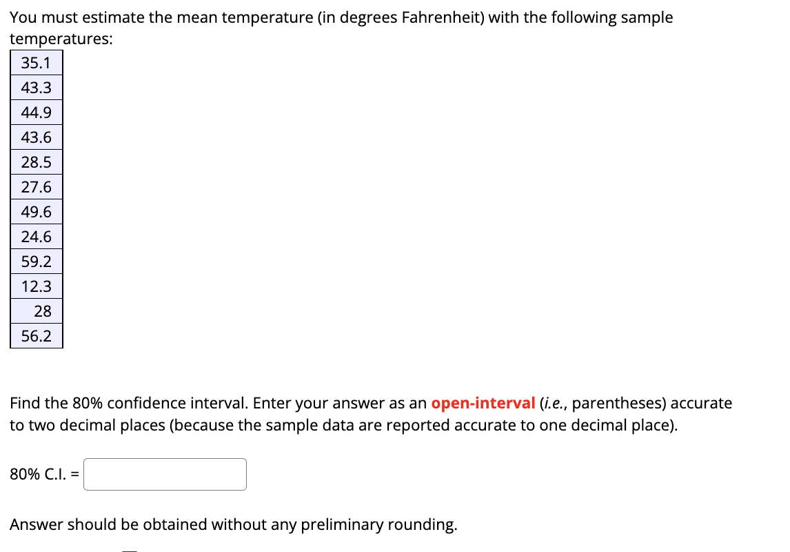 You must estimate the mean temperature (in degrees Fahrenheit) with the following sample
temperatures:
35.1
43.3
44.9
43.6
28.5
27.6
49.6
24.6
59.2
12.3
28
56.2
Find the 80% confidence interval. Enter your answer as an open-interval (i.e., parentheses) accurate
to two decimal places (because the sample data are reported accurate to one decimal place).
80% C.I. =
Answer should be obtained without any preliminary rounding.