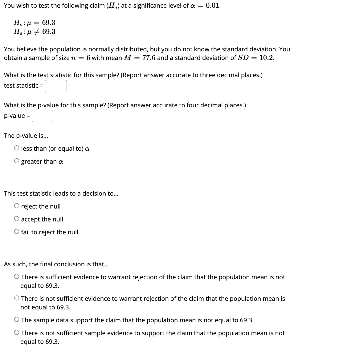 You wish to test the following claim (H) at a significance level of a = 0.01.
Η : μ = 69.3
Ha: μ # 69.3
You believe the population is normally distributed, but you do not know the standard deviation. You
obtain a sample of size n = 6 with mean M = 77.6 and a standard deviation of SD = 10.2.
What is the test statistic for this sample? (Report answer accurate to three decimal places.)
test statistic =
What is the p-value for this sample? (Report answer accurate to four decimal places.)
p-value =
The p-value is...
O less than (or equal to) a
O
greater than a
This test statistic leads to a decision to...
O reject the null
O accept the null
O fail to reject the null
As such, the final conclusion is that...
O There is sufficient evidence to warrant rejection of the claim that the population mean is not
equal to 69.3.
O There is not sufficient evidence to warrant rejection of the claim that the population mean is
not equal to 69.3.
O The sample data support the claim that the population mean is not equal to 69.3.
There is not sufficient sample evidence to support the claim that the population mean is not
equal to 69.3.