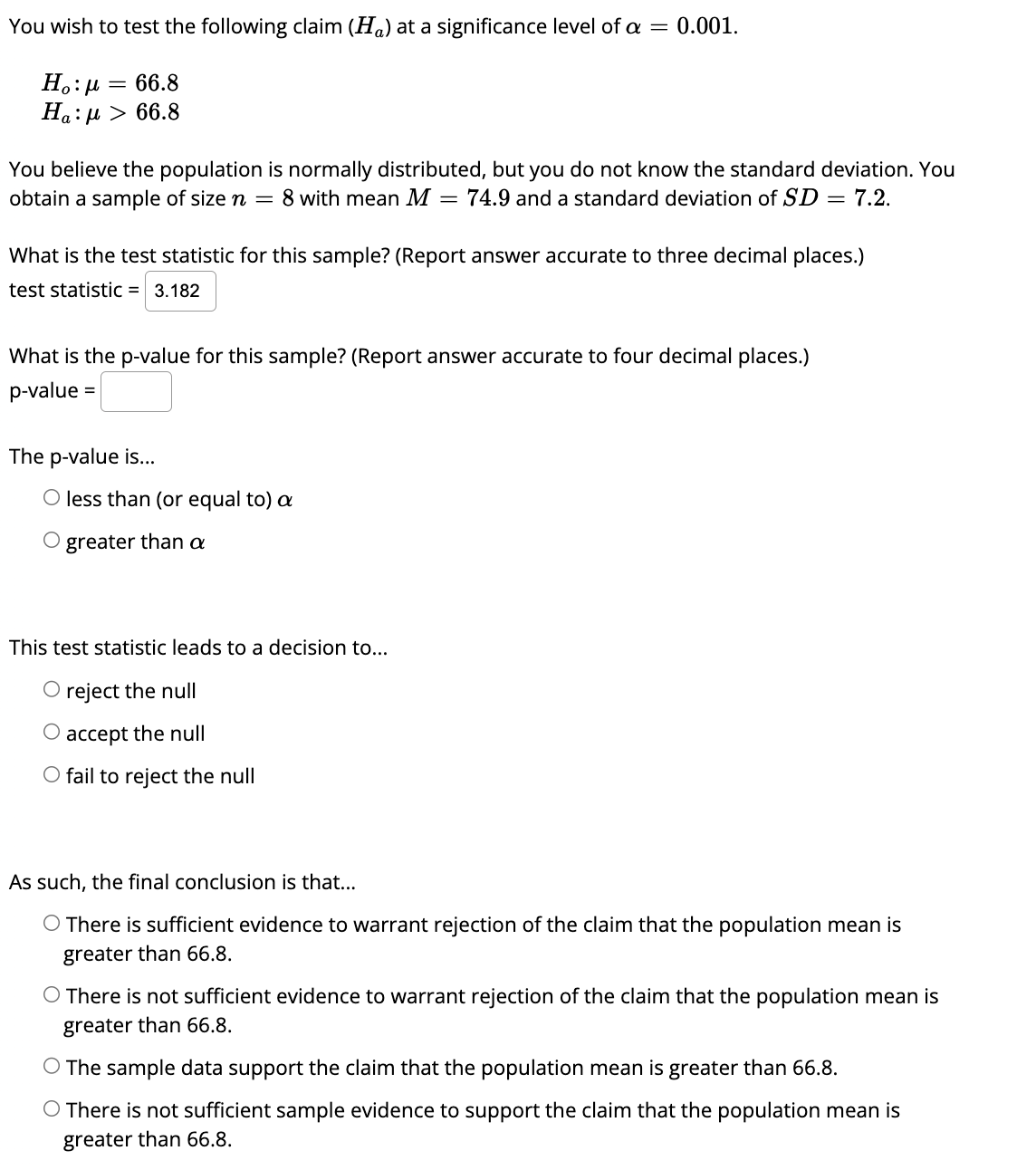 You wish to test the following claim (H) at a significance level of a = 0.001.
Ho:μ = 66.8
Ha: μ > 66.8
You believe the population is normally distributed, but you do not know the standard deviation. You
obtain a sample of size n = 8 with mean M = 74.9 and a standard deviation of SD = 7.2.
What is the test statistic for this sample? (Report answer accurate to three decimal places.)
test statistic = 3.182
What is the p-value for this sample? (Report answer accurate to four decimal places.)
p-value =
The p-value is...
O less than (or equal to) a
O greater than a
This test statistic leads to a decision to...
O reject the null
O accept the null
O fail to reject the null
As such, the final conclusion is that...
O There is sufficient evidence to warrant rejection of the claim that the population mean is
greater than 66.8.
O There is not sufficient evidence to warrant rejection of the claim that the population mean is
greater than 66.8.
O The sample data support the claim that the population mean is greater than 66.8.
There is not sufficient sample evidence to support the claim that the population mean is
greater than 66.8.