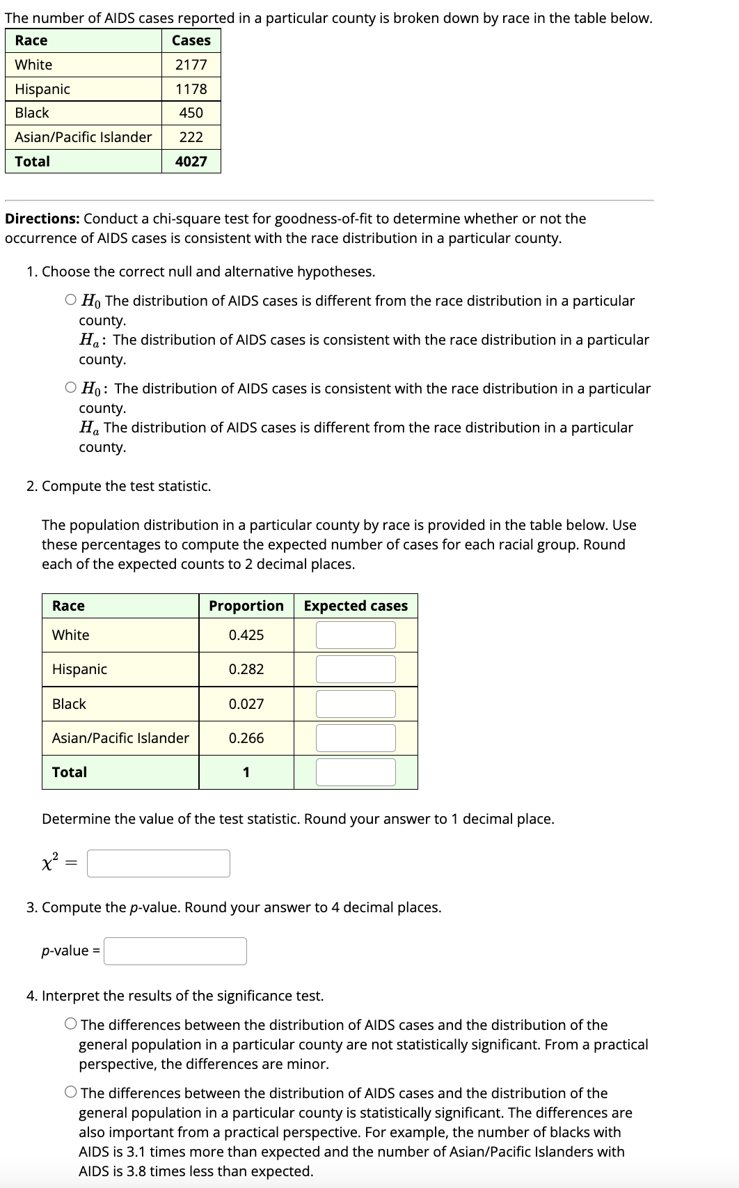 The number of AIDS cases reported in a particular county is broken down by race in the table below.
Race
Cases
White
2177
1178
450
222
4027
Hispanic
Black
Asian/Pacific Islander
Total
Directions: Conduct a chi-square test for goodness-of-fit to determine whether or not the
occurrence of AIDS cases is consistent with the race distribution in a particular county.
1. Choose the correct null and alternative hypotheses.
O Ho The distribution of AIDS cases is different from the race distribution in a particular
county.
Ha: The distribution of AIDS cases is consistent with the race distribution in a particular
county.
O Ho: The distribution of AIDS cases is consistent with the race distribution in a particular
county.
Ha The distribution of AIDS cases is different from the race distribution in a particular
county.
2. Compute the test statistic.
The population distribution in a particular county by race is provided in the table below. Use
these percentages to compute the expected number of cases for each racial group. Round
each of the expected counts to 2 decimal places.
Race
White
Hispanic
Black
Asian/Pacific Islander
Total
x²:
=
Proportion
0.425
0.282
p-value =
0.027
0.266
Determine the value of the test statistic. Round your answer to 1 decimal place.
1
Expected cases
3. Compute the p-value. Round your answer t 4 decimal places.
4. Interpret the results of the significance test.
O The differences between the distribution of AIDS cases and the distribution of the
general population in a particular county are not statistically significant. From a practical
perspective, the differences are minor.
O The differences between the distribution of AIDS cases and the distribution of the
general population in a particular county is statistically significant. The differences are
also important from a practical perspective. For example, the number of blacks with
AIDS is 3.1 times more than expected and the number of Asian/Pacific Islanders with
AIDS is 3.8 times less than expected.