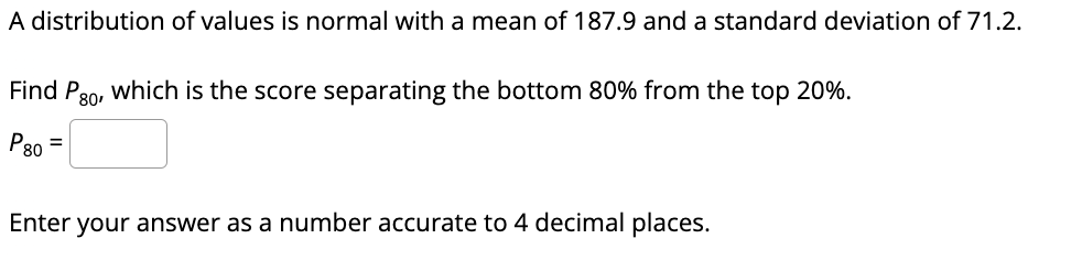 ### Understanding Percentiles in a Normal Distribution

In this exercise, we consider a normally distributed set of values characterized by a mean (average) of 187.9 and a standard deviation of 71.2.

To solve the question, we are asked to identify **P₈₀**, which is the value below which 80% of the observations fall (also known as the 80th percentile). This score will effectively separate the bottom 80% of the data from the top 20%.

Given:
- Mean (μ) = 187.9
- Standard Deviation (σ) = 71.2

To find **P₈₀**, follow these steps:

1. **Determine the Z-score for the 80th percentile**: The Z-score indicates how many standard deviations a value is from the mean. For the 80th percentile (P₈₀), the Z-score can be found in a Z-table or using statistical software or a calculator. The Z-score for the 80th percentile is approximately **0.8416**.

2. **Convert the Z-score to the actual value**: Use the formula for converting a Z-score to an X value:
   \[
   X = μ + (Z * σ)
   \]
   where:
   - \( μ \) is the mean
   - \( Z \) is the Z-score
   - \( σ \) is the standard deviation

   Plugging in the values:
   \[
   P₈₀ = 187.9 + (0.8416 * 71.2)
   \]

3. **Calculate**:
   \[
   P₈₀ = 187.9 + 59.87 ≈ 247.7700
   \]

### Answer
Hence, **P₈₀** ≈ 247.7700

Enter this value accurate to 4 decimal places.

---

This example illustrates the process of finding a specific percentile in a normally distributed dataset. It's a key concept in the study of statistics, particularly useful for understanding data distribution and probability.