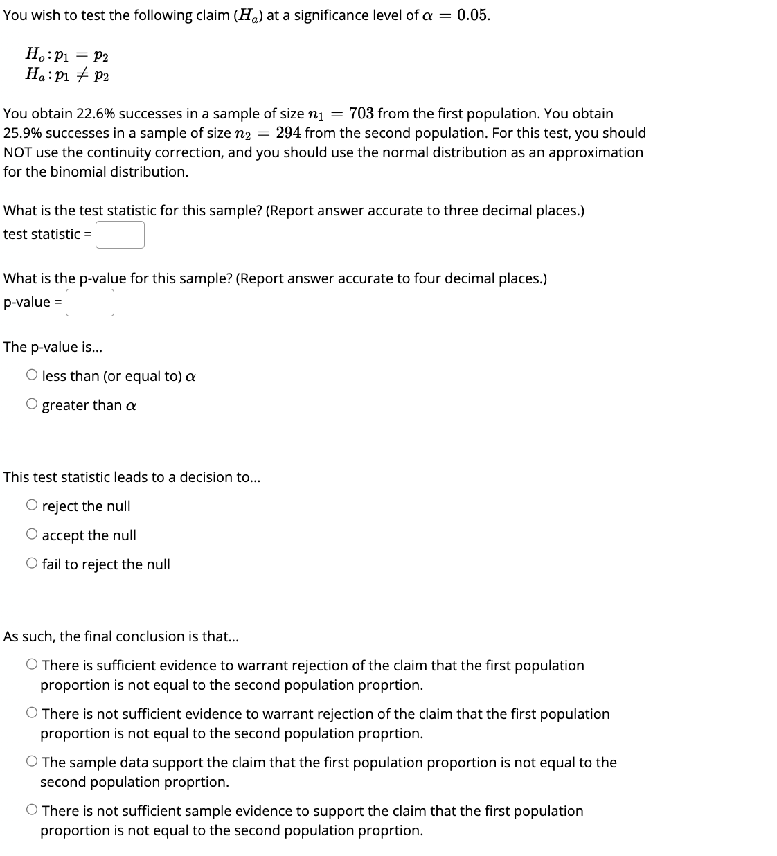 You wish to test the following claim (H) at a significance level of a = 0.05.
Ho: P₁ = P2
Ha: P₁ P2
You obtain 22.6% successes in a sample of size n₁ = 703 from the first population. You obtain
25.9% successes in a sample of size n₂ = 294 from the second population. For this test, you should
NOT use the continuity correction, and you should use the normal distribution as an approximation
for the binomial distribution.
What is the test statistic for this sample? (Report answer accurate to three decimal places.)
test statistic =
What is the p-value for this sample? (Report answer accurate to four decimal places.)
p-value =
The p-value is...
O less than (or equal to) a
O greater than a
This test statistic leads to a decision to...
O reject the null
O accept the null
O fail to reject the null
As such, the final conclusion is that...
O There is sufficient evidence to warrant rejection of the claim that the first population
proportion is not equal to the second population proprtion.
O There is not sufficient evidence to warrant rejection of the claim that the first population
proportion is not equal to the second population proprtion.
O The sample data support the claim that the first population proportion is not equal to the
second population proprtion.
O There is not sufficient sample evidence to support the claim that the first population
proportion is not equal to the second population proprtion.