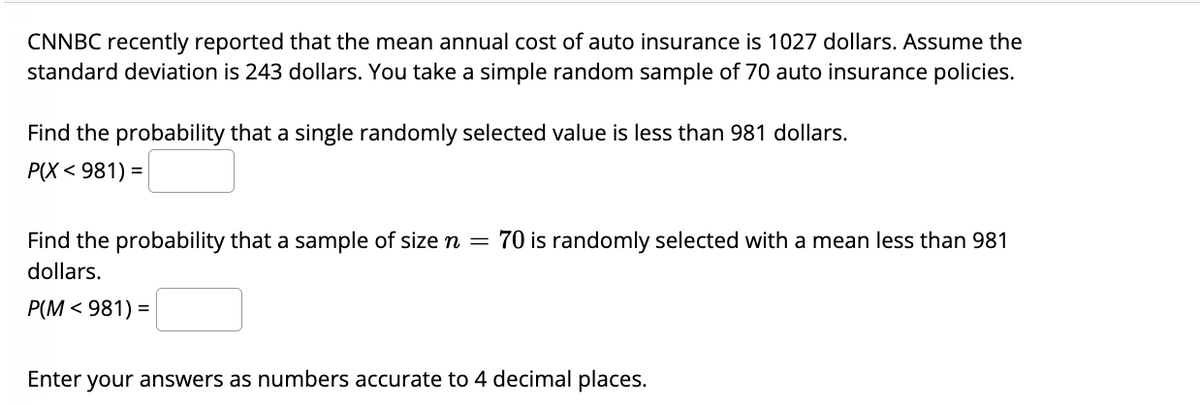 ### Statistics: Probability Calculations for Auto Insurance Costs

CNNBC recently reported that the mean annual cost of auto insurance is $1027. Assume the standard deviation is $243. You take a simple random sample of 70 auto insurance policies.

#### Task 1: Probability of a Single Randomly Selected Value

Find the probability that a single randomly selected value is less than $981.

\[ P(X < 981) =\ \_\_\_\_ \]

#### Task 2: Probability for a Sample Mean

Find the probability that a sample of size \( n = 70 \) is randomly selected with a mean less than $981.

\[ P(M < 981) = \ \_\_\_\_ \]

Enter your answers as numbers accurate to 4 decimal places.