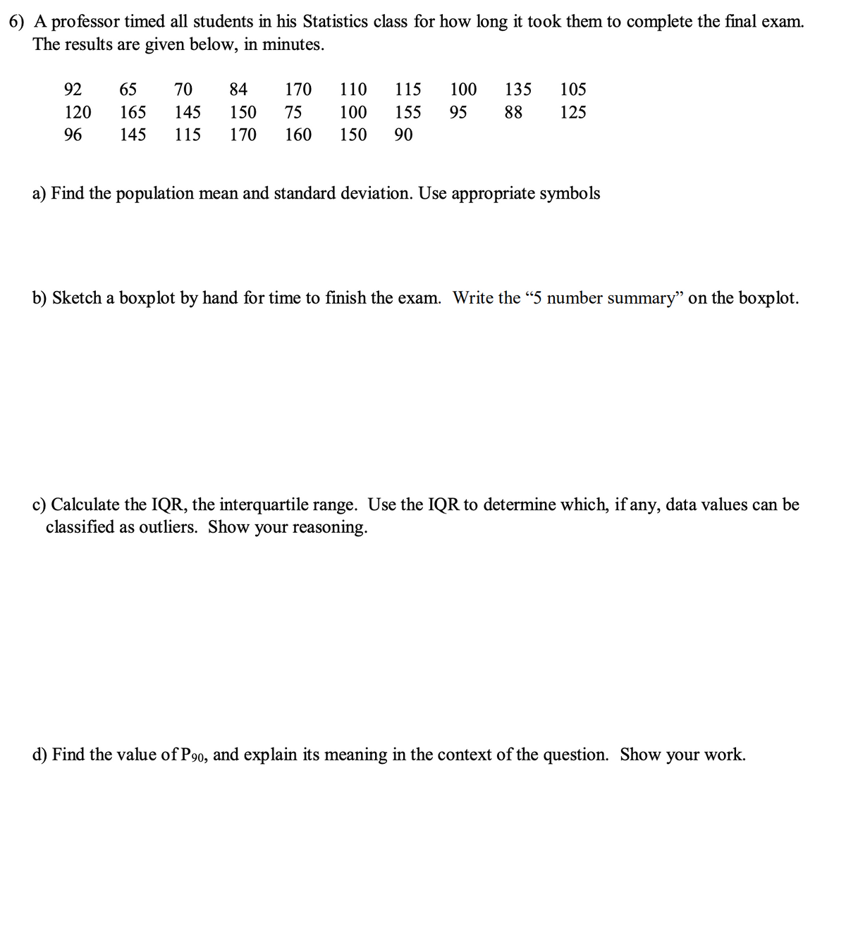 6) A professor timed all students in his Statistics class for how long it took them to complete the final exam.
The results are given below, in minutes.
92
170
65 70 84
145 150
145 115 170 160 150 90
110 115 100 135 105
100 155 95 88 125
120
165
75
96
a) Find the population mean and standard deviation. Use appropriate symbols
b) Sketch a boxplot by hand for time to finish the exam. Write the "5 number summary" on the boxplot.
c) Calculate the IQR, the interquartile range. Use the IQR to determine which, if any, data values can be
classified as outliers. Show your reasoning.
d) Find the value of P90, and explain its meaning in the context of the question. Show
your work.