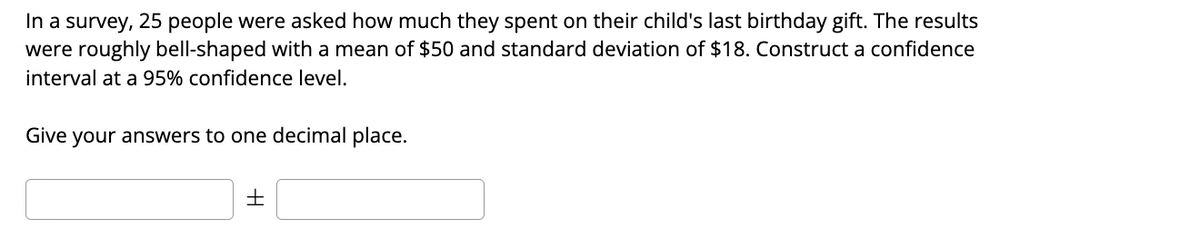 ### Constructing a Confidence Interval

**Survey Context and Data:**
In a survey, 25 people were asked how much they spent on their child's last birthday gift. The results were roughly bell-shaped with a mean of $50 and a standard deviation of $18. Construct a confidence interval at a 95% confidence level.

**Instructions:**
Give your answers to one decimal place.

**Answer Format:**
\[ \text{Mean} \pm \text{Margin of Error} \]

**Input Boxes:**
\[ \boxed{\hspace{20pt}} \pm \boxed{\hspace{20pt}} \]

In this task, you are required to compute the 95% confidence interval for the given statistical data. You need to input your calculated values into the provided input boxes, ensuring you provide your answers to one decimal place.