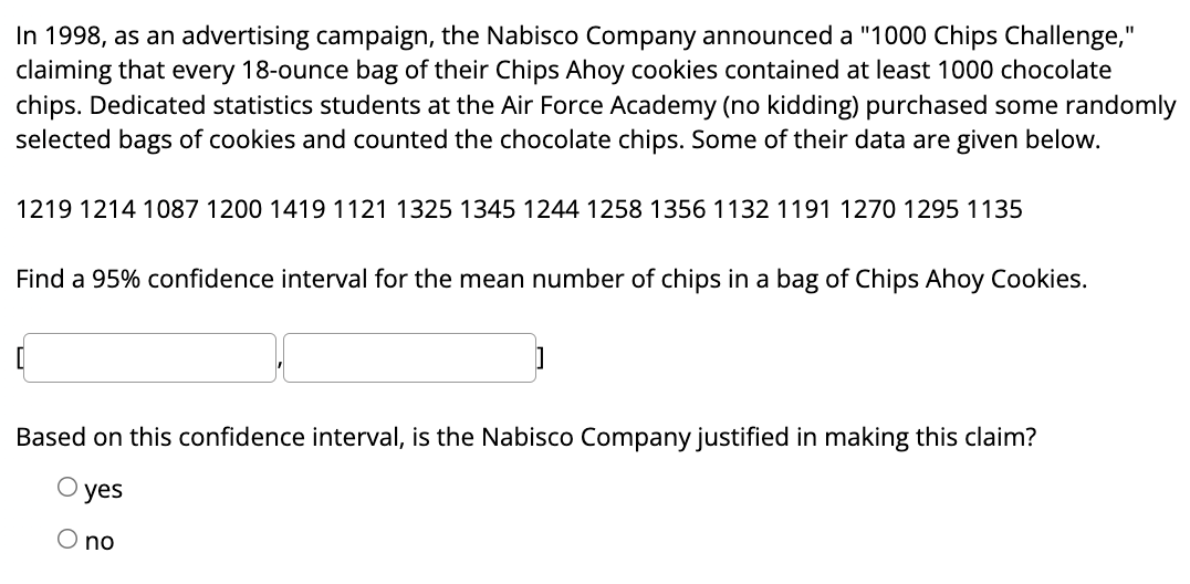 In 1998, as an advertising campaign, the Nabisco Company announced a "1000 Chips Challenge,"
claiming that every 18-ounce bag of their Chips Ahoy cookies contained at least 1000 chocolate
chips. Dedicated statistics students at the Air Force Academy (no kidding) purchased some randomly
selected bags of cookies and counted the chocolate chips. Some of their data are given below.
1219 1214 1087 1200 1419 1121 1325 1345 1244 1258 1356 1132 1191 1270 1295 1135
Find a 95% confidence interval for the mean number of chips in a bag of Chips Ahoy Cookies.
0
Based on this confidence interval, is the Nabisco Company justified in making this claim?
yes
O no