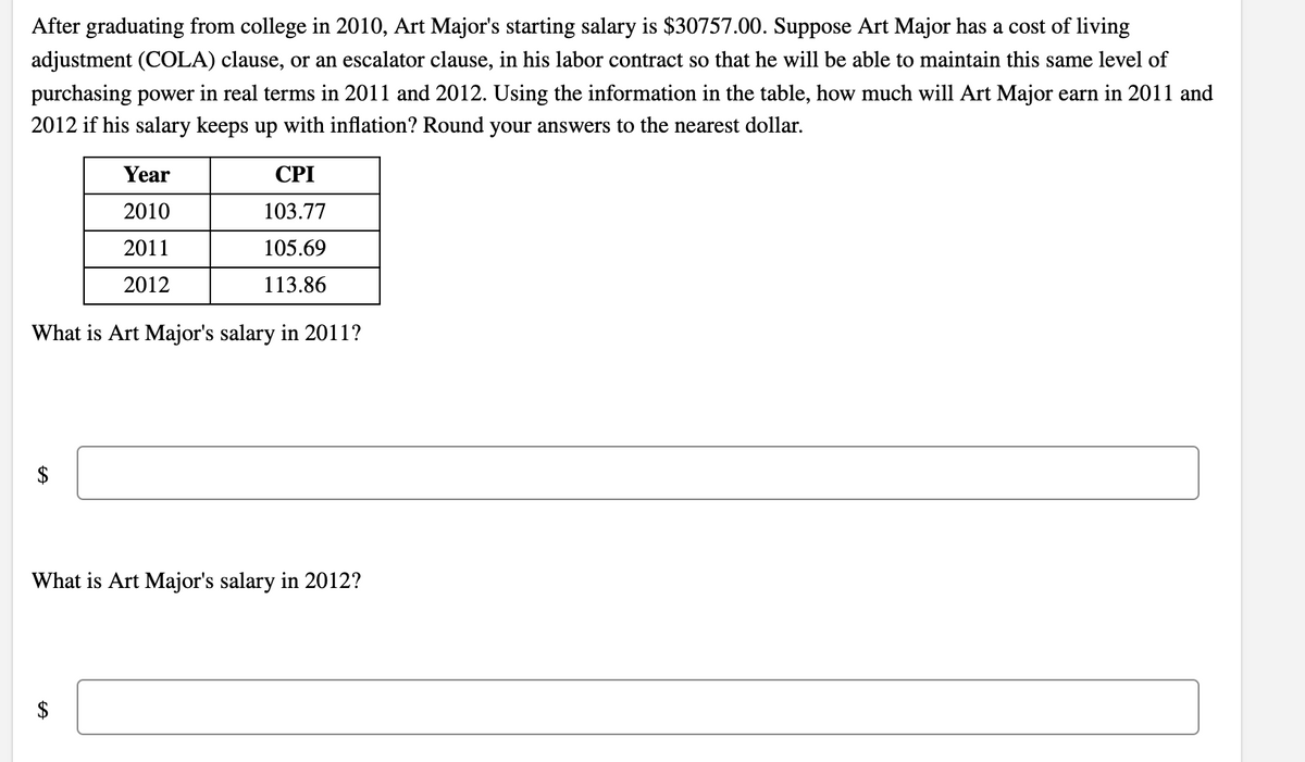 After graduating from college in 2010, Art Major's starting salary is $30757.00. Suppose Art Major has a cost of living
adjustment (COLA) clause, or an escalator clause, in his labor contract so that he will be able to maintain this same level of
purchasing power in real terms in 2011 and 2012. Using the information in the table, how much will Art Major earn in 2011 and
2012 if his salary keeps up with inflation? Round your answers to the nearest dollar.
Year
CPI
2010
103.77
2011
105.69
2012
113.86
What is Art Major's salary in 2011?
What is Art Major's salary in 2012?
$
