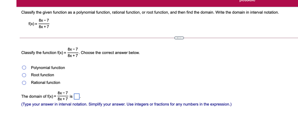 Classify the given function as a polynomial function, rational function, or root function, and then find the domain. Write the domain in interval notation.
8х - 7
f(x) =
8x + 7
8х-7
Classify the function f(x) =
Choose the correct answer below.
8x + 7
Polynomial function
Root function
Rational function
8x -
- is O.
The domain of f(x) =
8x +7
(Type your answer in interval notation. Simplify your answer. Use integers or fractions for any numbers in the expression.)
