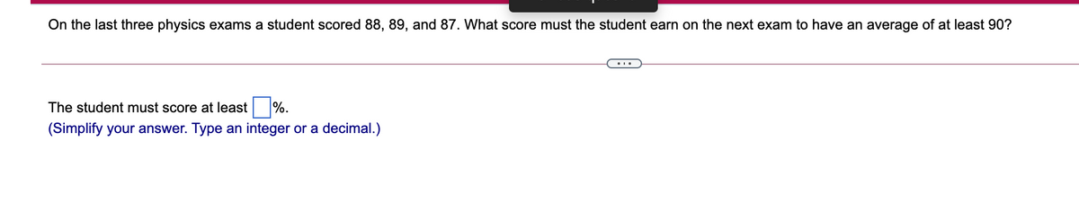 On the last three physics exams a student scored 88, 89, and 87. What score must the student earn on the next exam to have an average of at least 90?
The student must score at least
%.
(Simplify your answer. Type an integer or a decimal.)
