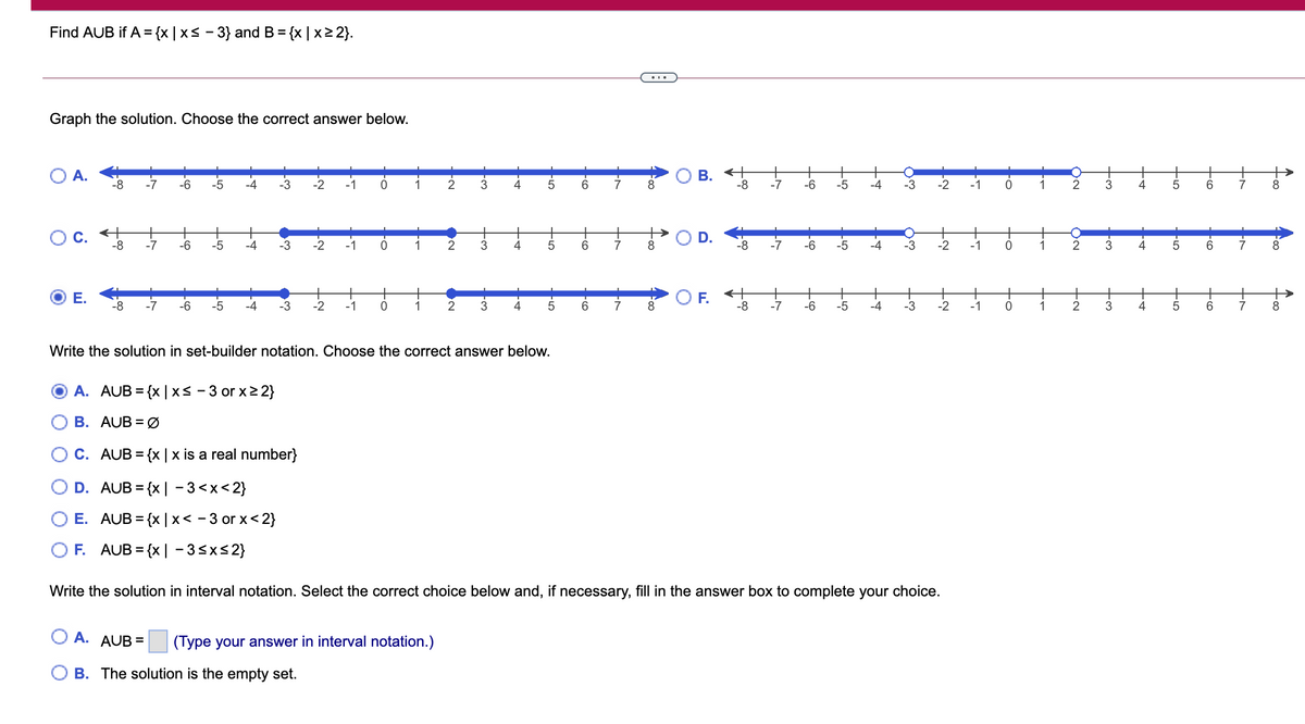 Find AUB if A = {x |x< - 3} and B= {x | x2 2}.
%3D
Graph the solution. Choose the correct answer below.
В. «
-8
А.
+>
-8
-7
-6
-5
-4
-3
-2
-1
1
4
6.
-7
-6
-5
-4
-3
-2
-1
1
2
3
5
7
+
-7
+
+
C.
-8
-6
-5
-4
-3
-2
-1
1
3
6.
7
-8
-7
-6
-4
-3
-2
-1
1
3
5
6
7
Е.
F.
-8
-7
-6
-5
-4
-3
-2
-1
1
4
6.
7
-8
-7
-6
-5
-4
-3
-2
-1
1
3
7
Write the solution in set-builder notation. Choose the correct answer below.
A. AUB = {x | xs - 3 or x2 2}
B. AUB = Ø
C. AUB = {x | x is a real number}
D. AUB = {x | - 3<x<2}
E. AUB = {x |x< - 3 or x<2}
F.
AUB = {x | - 3<x<2}
Write the solution in interval notation. Select the correct choice below and, if necessary, fill in the answer box to complete your choice.
A. AUB =
(Type your answer in interval notation.)
B. The solution is the empty set.
D.
