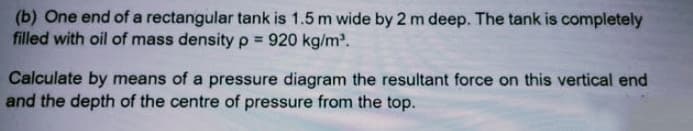 (b) One end of a rectangular tank is 1.5 m wide by 2 m deep. The tank is completely
filled with oil of mass density p = 920 kg/m'.
%3D
Calculate by means of a pressure diagram the resultant force on this vertical end
and the depth of the centre of pressure from the top.
