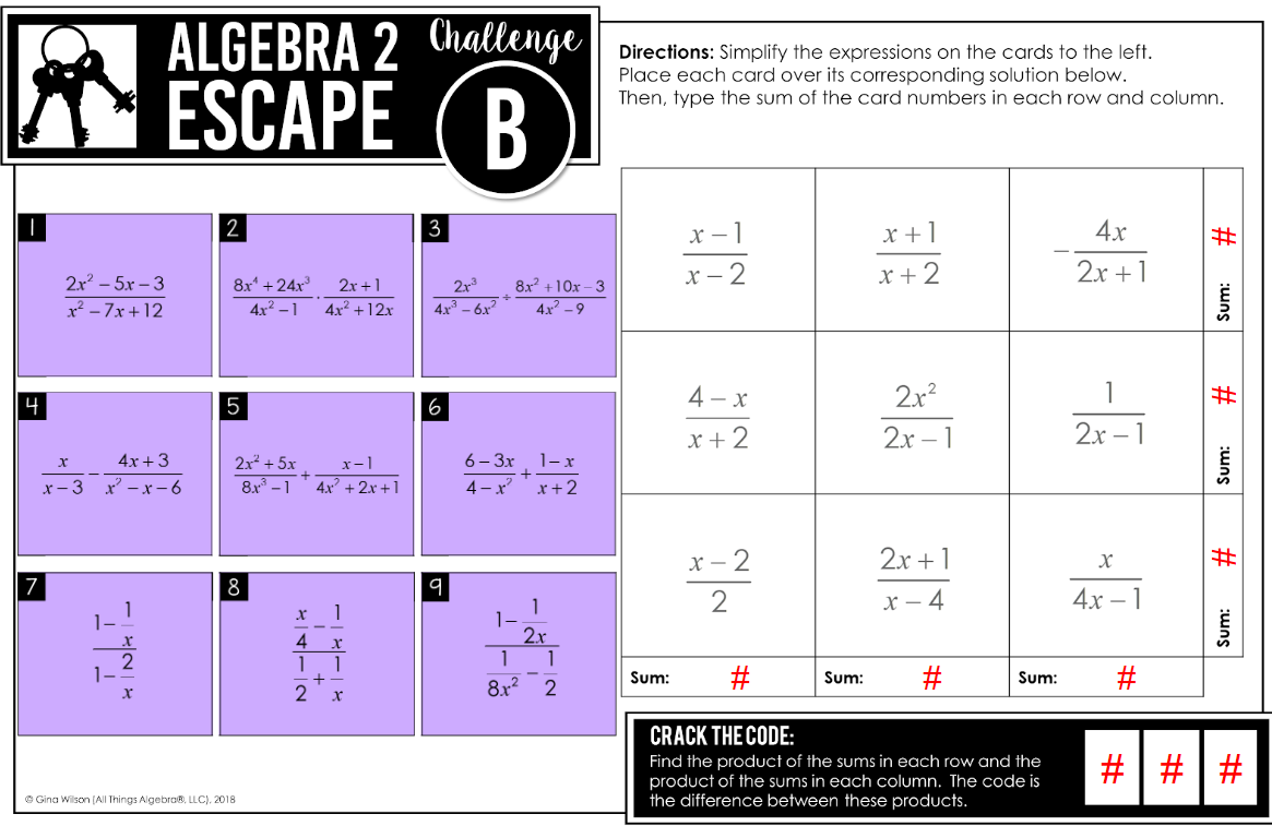 4
2.x²-5.x-3
x²-7x+12
7
x
4x +3
x-3 x²-x-6
ALGEBRA 2 Challenge
ESCAPE
B
*INAI
2
8x¹ +24x³ 2x+1
4x²-1
4x² + 12x
5
2x² + 5x
8.³ -1
8
Ⓒ Gina Wilson (All Things Algebra®, LLC), 2018
4
NAX
stabi
x-1
4x²+2x+1
2
X
3
21.3
4x² - 6x²
6
9
8x² +10x-3
4x² - 9
6-3x
4-x²
+
1-
1
8.x²
1-x
x + 2
2.x
1
2
Directions: Simplify the expressions on the cards to the left.
Place each card over its corresponding solution below.
Then, type the sum of the card numbers in each row and column.
x-1
x-2
Sum:
4-x
x+2
x-2
2
x +1
x + 2
Sum:
2x²
2x-1
#
CRACK THE CODE:
Find the product of the sums in each row and the
product of the sums in each column. The code is
the difference between these products.
2x+1
x-4
#
Sum:
4x
2x+1
2x - 1
X
4x
#
#
#
sum:
#
Sum:
#
Sum:
#