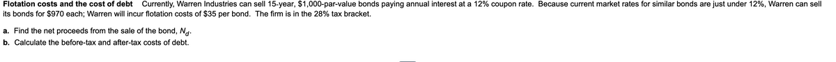 Flotation costs and the cost of debt Currently, Warren Industries can sell 15-year, $1,000-par-value bonds paying annual interest at a 12% coupon rate. Because current market rates for similar bonds are just under 12%, Warren can sell
its bonds for $970 each; Warren will incur flotation costs of $35 per bond. The firm is in the 28% tax bracket.
a. Find the net proceeds from the sale of the bond, Nd.
b. Calculate the before-tax and after-tax costs of debt.