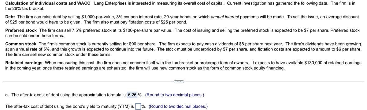 Calculation of individual costs and WACC Lang Enterprises is interested in measuring its overall cost of capital. Current investigation has gathered the following data. The firm is in
the 26% tax bracket.
Debt The firm can raise debt by selling $1,000-par-value, 8% coupon interest rate, 20-year bonds on which annual interest payments will be made. To sell the issue, an average discount
of $25 per bond would have to be given. The firm also must pay flotation costs of $25 per bond.
Preferred stock The firm can sell 7.5% preferred stock at its $100-per-share par value. The cost of issuing and selling the preferred stock is expected to be $7 per share. Preferred stock
can be sold under these terms.
Common stock The firm's common stock is currently selling for $90 per share. The firm expects to pay cash dividends of $8 per share next year. The firm's dividends have been growing
at an annual rate of 5%, and this growth is expected to continue into the future. The stock must be underpriced by $7 per share, and flotation costs are expected to amount to $6 per share.
The firm can sell new common stock under these terms.
Retained earnings When measuring this cost, the firm does not concern itself with the tax bracket or brokerage fees of owners. It expects to have available $130,000 of retained earnings
in the coming year; once these retained earnings are exhausted, the firm will use new common stock as the form of common stock equity financing.
a. The after-tax cost of debt using the approximation formula is 6.26 %. (Round to two decimal places.)
The after-tax cost of debt using the bond's yield to maturity (YTM) is %. (Round to two decimal places.)