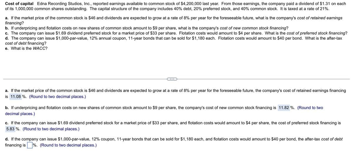 Cost of capital Edna Recording Studios, Inc., reported earnings available to common stock of $4,200,000 last year. From those earnings, the company paid a dividend of $1.31 on each
of its 1,000,000 common shares outstanding. The capital structure of the company includes 40% debt, 20% preferred stock, and 40% common stock. It is taxed at a rate of 21%.
a. If the market price of the common stock is $46 and dividends are expected to grow at a rate of 8% per year for the foreseeable future, what is the company's cost of retained earnings
financing?
b. If underpricing and flotation costs on new shares of common stock amount to $9 per share, what is the company's cost of new common stock financing?
c. The company can issue $1.69 dividend preferred stock for a market price of $33 per share. Flotation costs would amount to $4 per share. What is the cost of preferred stock financing?
d. The company can issue $1,000-par-value, 12% annual coupon, 11-year bonds that can be sold for $1,180 each. Flotation costs would amount to $40 per bond. What is the after-tax
cost of debt financing?
e. What is the WACC?
a. If the market price of the common stock is $46 and dividends are expected to grow at a rate of 8% per year for the foreseeable future, the company's cost of retained earnings financing
is 11.08 %. (Round to two decimal places.)
b. If underpricing and flotation costs on new shares of common stock amount to $9 per share, the company's cost of new common stock financing is 11.82 %. (Round to two
decimal places.)
c. If the company can issue $1.69 dividend preferred stock for a market price of $33 per share, and flotation costs would amount to $4 per share, the cost of preferred stock financing is
5.83 %. (Round to two decimal places.)
d. If the company can issue $1,000-par-value, 12% coupon, 11-year bonds that can be sold for $1,180 each, and flotation costs would amount to $40 per bond, the after-tax cost of debt
financing is%. (Round to two decimal places.)