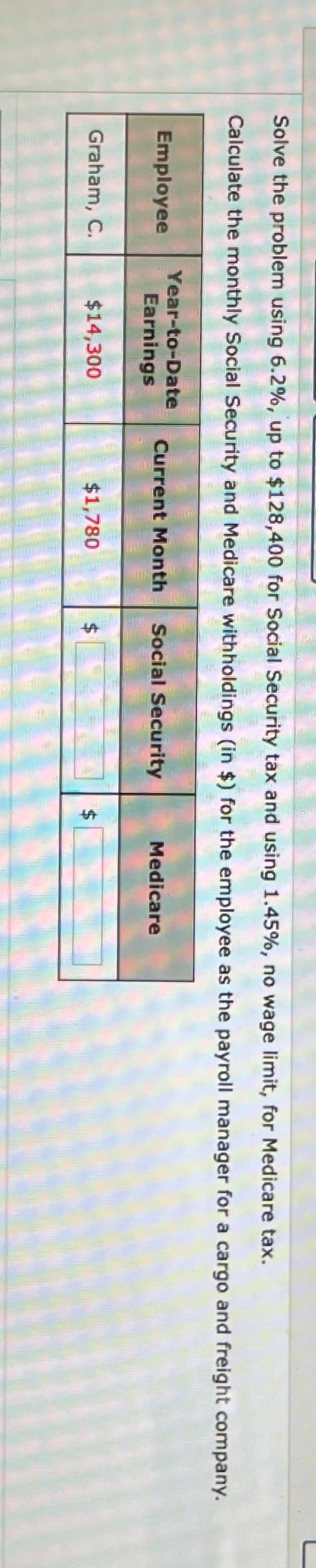 Solve the problem using 6.2%, up to $128,400 for Social Security tax and using 1.45%, no wage limit, for Medicare tax.
Calculate the monthly Social Security and Medicare withholdings (in $) for the employee as the payroll manager for a cargo and freight company.
Year-to-Date
Employee
Earnings
Current Month Social Security
Graham, C.
$14,300
$1,780
Medicare