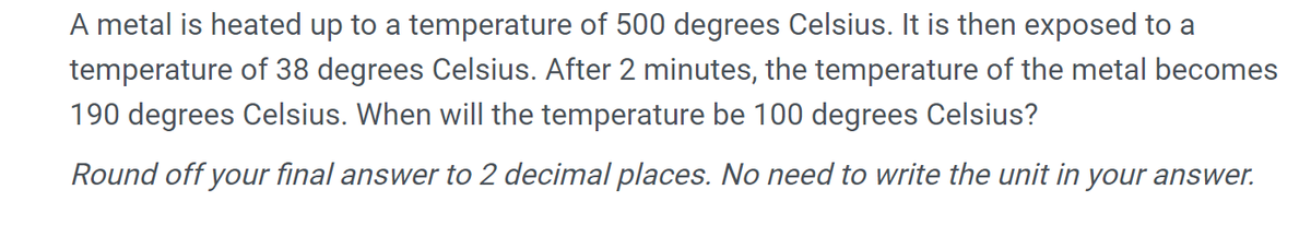 A metal is heated up to a temperature of 500 degrees Celsius. It is then exposed to a
temperature of 38 degrees Celsius. After 2 minutes, the temperature of the metal becomes
190 degrees Celsius. When will the temperature be 100 degrees Celsius?
Round off your final answer to 2 decimal places. No need to write the unit in your answer.
