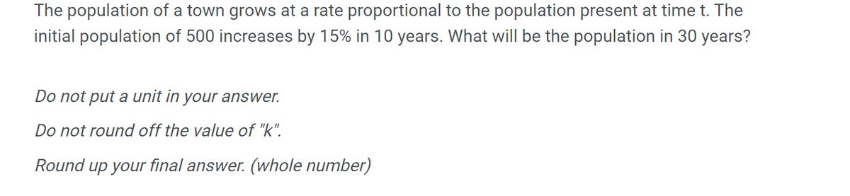 The population of a town grows at a rate proportional to the population present at time t. The
initial population of 500 increases by 15% in 10 years. What will be the population in 30 years?
Do not put a unit in your answer.
Do not round off the value of "k".
Round up your final answer. (whole number)
