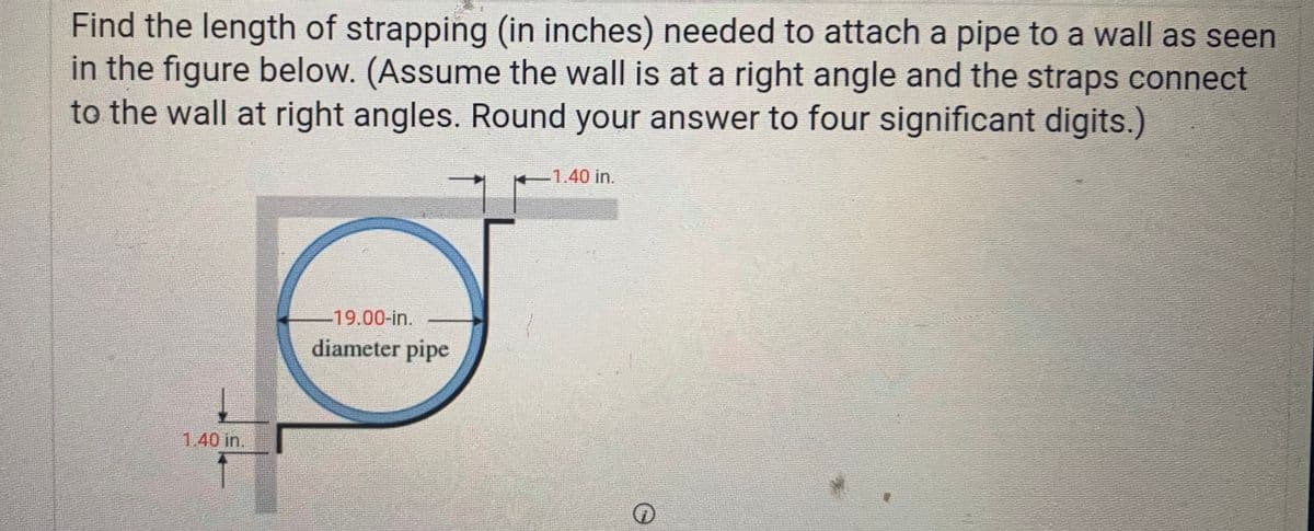 Find the length of strapping (in inches) needed to attach a pipe to a wall as seen
in the figure below. (Assume the wall is at a right angle and the straps connect
to the wall at right angles. Round your answer to four significant digits.)
-1.40 in.
-19.00-in.
diameter pipe
1.40 in.
