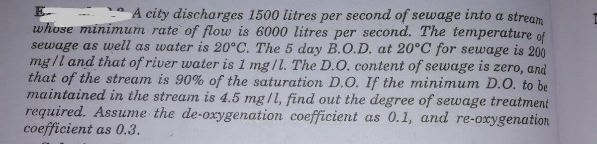 A city discharges 1500 litres per second of sewage into a stream
whose minimum rate of flow is 6000 litres per second. The temperature of
sewage as well as water is 20°C. The 5 day B.O.D. at 20°C for sewage is 200
mgll and that of river water is 1 mg/l. The D.O. content of sewage is zero, and
that of the stream is 90% of the saturation D.O. If the minimum D.O. to be
maintained in the stream is 4.5 mg/l, find out the degree of sewage treatment
required. Assume the de-oxygenation coefficient as 0.1, and re-oxygenation
coefficient as 0.3.
