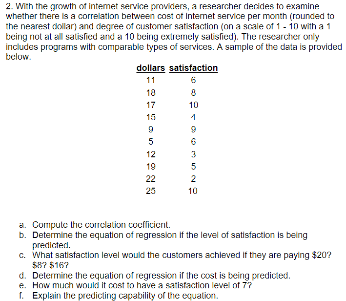 2. With the growth of internet service providers, a researcher decides to examine
whether there is a correlation between cost of internet service per month (rounded to
the nearest dollar) and degree of customer satisfaction (on a scale of 1 - 10 with a 1
being not at all satisfied and a 10 being extremely satisfied). The researcher only
includes programs with comparable types of services. A sample of the data is provided
below.
dollars satisfaction
11
6
18
8
17
10
15
4
9
9.
5
12
3
19
22
2
25
10
a. Compute the correlation coefficient.
b. Determine the equation of regression if the level of satisfaction is being
predicted.
c. What satisfaction level would the customers achieved if they are paying $20?
$8? $16?
d. Determine the equation of regression if the cost is being predicted.
e. How much would it cost to have a satisfaction level of 7?
f. Explain the predicting capability of the equation.
