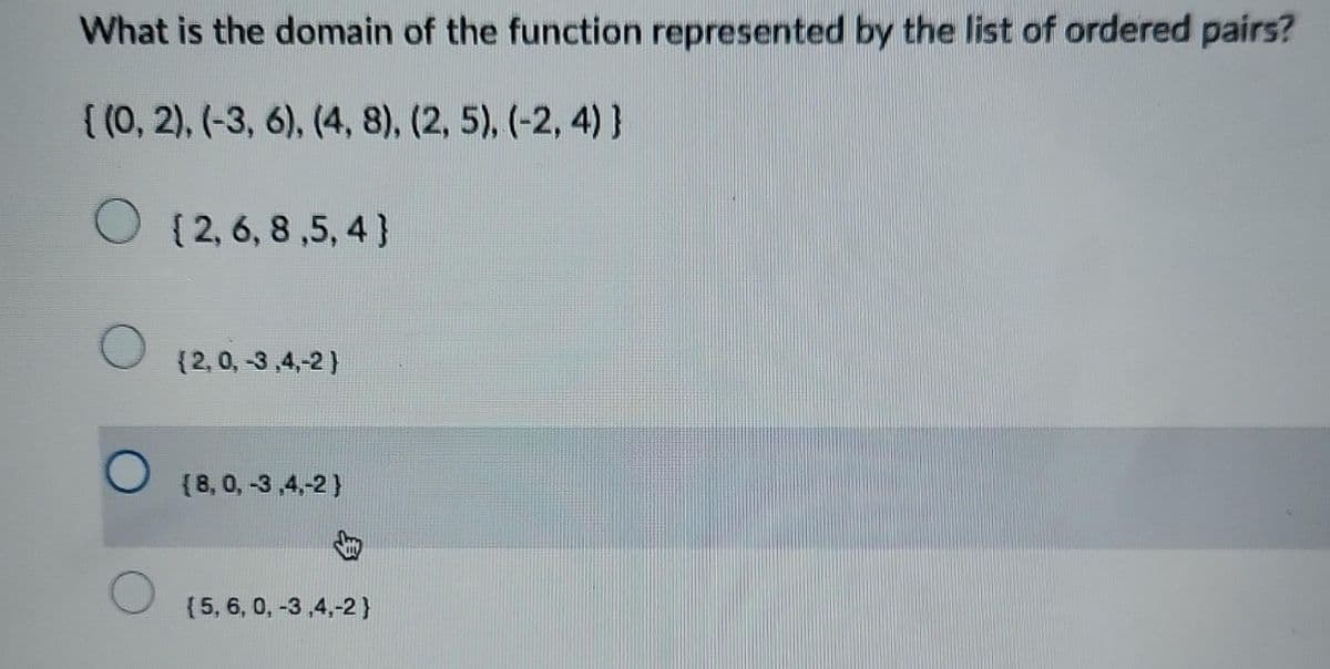 What is the domain of the function represented by the list of ordered pairs?
{(0, 2), (-3, 6), (4, 8), (2, 5), (-2,4)}
O
O
O
O
{2, 6, 8,5,4}
(2,0, -3,4,-2)
(8, 0, -3,4,-2}
(5, 6, 0, -3,4,-2}