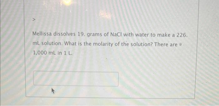 Mellissa dissolves 19. grams of NaCl with water to make a 226.
mL solution. What is the molarity of the solution? There are
1,000 mL in 1 L.