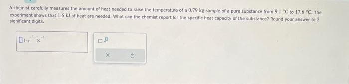 A chemist carefully measures the amount of heat needed to raise the temperature of a 0.79 kg sample of a pure substance from 9.1 °C to 17.6 °C. The
experiment shows that 1.6 kJ of heat are needed. What can the chemist report for the specific heat capacity of the substance? Round your answer to 2
significant digits.