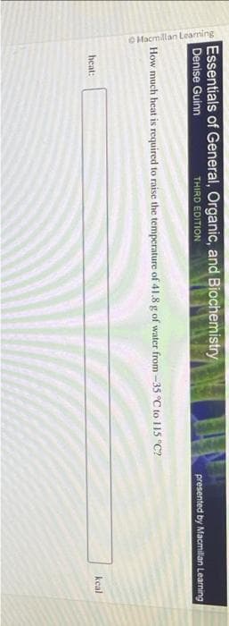 Macmillan Learning
Essentials of General, Organic, and Biochemistry
Denise Guinn
THIRD EDITION
How much heat is required to raise the temperature of 41.8 g of water from -35 °C to 115 °C?
heat:
presented by Macmillan Learning
kcal