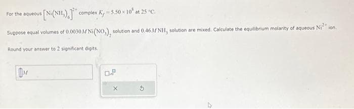 For the aqueous
s [Ni(NH)] complex K, -5.50 × 10% at 25 °C.
Suppose equal volumes of 0.0030 M Ni(NO,), solution and 0.46M NH, solution are mixed. Calculate the equilibrium molarity of aqueous Niion.
Round your answer to 2 significant digits.
M
0.2