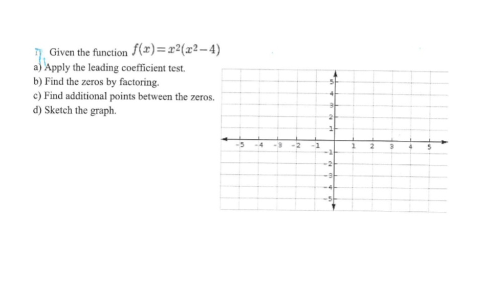 Given the function f(x)=x²(x²-4)
a) Apply the leading coefficient test.
b) Find the zeros by factoring.
c) Find additional points between the zeros.
d) Sketch the graph.
in
4
3
IN
7
s
+ m
N
1
H
N
3 4
n
1
N
3
+
n