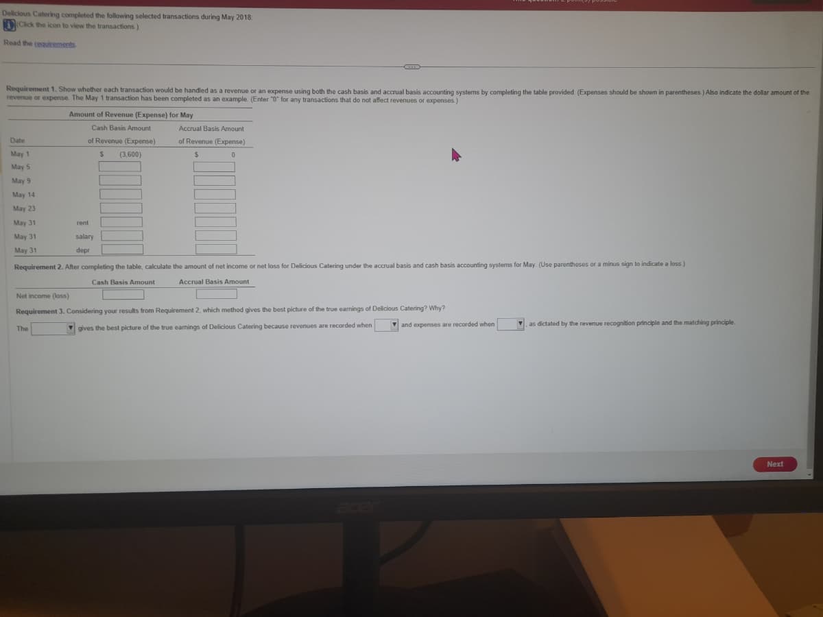 Delicious Catering completed the following selected transactions during May 2018:
(Click the icon to view the transactions.)
Read the requirements
Requirement 1. Show whether each transaction would be handled as a revenue or an expense using both the cash basis and accrual basis accounting systems by completing the table provided. (Expenses should be shown in parentheses.) Also indicate the dollar amount of the
revenue or expense. The May 1 transaction has been completed as an example. (Enter "0" for any transactions that do not affect revenues or expenses.)
Date
May
May 5
May 9
May 14
May 23
May 31
May 31
May 31
Amount of Revenue (Expense) for May
Cash Basis Amount
of Revenue (Expense)
$ (3,600)
rent
salary
depr
The
Accrual Basis Amount
of Revenue (Expense)
$
0
Requirement 2. After completing the table, calculate the amount of net income or net loss for Delicious Catering under the accrual basis and cash basis accounting systems for May. (Use parentheses or a minus sign to indicate a loss.)
Cash Basis Amount
Accrual Basis Amount
Net income (loss)
Requirement 3. Considering your results from Requirement 2, which method gives the best picture of the true earnings of Delicious Catering? Why?
gives the best picture of the true earnings of Delicious Catering because revenues are recorded when
and expenses are recorded when
as dictated by the revenue recognition principle and the matching principle
Next