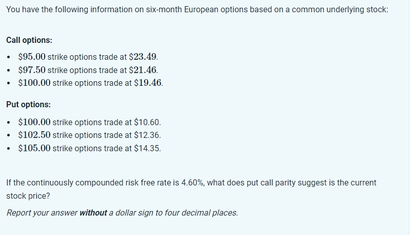 You have the following information on six-month European options based on a common underlying stock:
Call options:
$95.00 strike options trade at $23.49.
• $97.50 strike options trade at $21.46.
• $100.00 strike options trade at $19.46.
Put options:
$100.00 strike options trade at $10.60.
• $102.50 strike options trade at $12.36.
$105.00 strike options trade at $14.35.
If the continuously compounded risk free rate is 4.60%, what does put call parity suggest is the current
stock price?
Report your answer without a dollar sign to four decimal places.