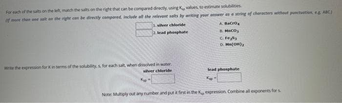 For each of the salts on the left, match the salts on the right that can be compared directly, using K, values, to estimate solubilities.
(f more than one salt on the right can be directly compared, include all the relevant salts by writing your answer as a string of characters without punctuation, e.g. ABC.)
A. BaCrO4
B. MnCO₂
C. Fe 53
D. Mn(OH)₂
1. silver chloride:
2. lead phosphate
Write the expression for K in terms of the solubility, s, for each salt, when dissolved in water.
silver chloride
lead phosphate
Kap
Note: Multiply out any number and put it first in the K, expression. Combine all exponents for s.