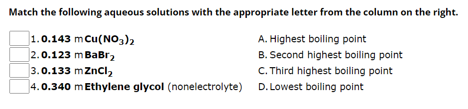 Match the following aqueous solutions with the appropriate letter from the column on the right.
1.0.143 m Cu(NO3)2
A. Highest boiling point
2.0.123 m BaBr2
B. Second highest boiling point
C. Third highest boiling point
3.0.133 m ZnCl₂
4.0.340 m Ethylene glycol (nonelectrolyte)
D. Lowest boiling point