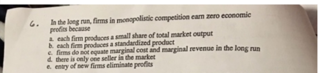 6.
In the long run, firms in monopolistic competition earn zero economic
profits because
a. each firm produces a small share of total market output
b. each firm produces a standardized product
c. firms do not equate marginal cost and marginal revenue in the long run
d. there is only one seller in the market
e. entry of new firms eliminate profits