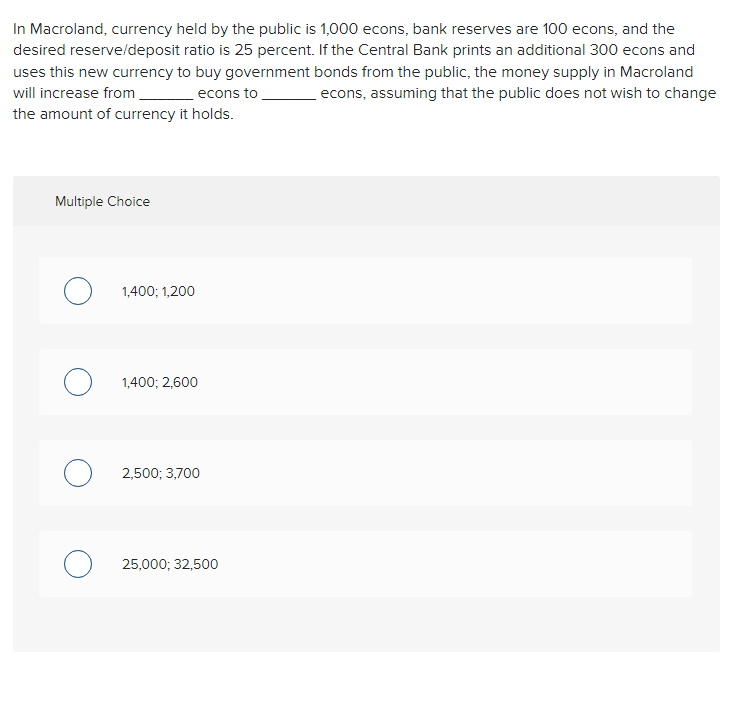 In Macroland, currency held by the public is 1,000 econs, bank reserves are 100 econs, and the
desired reserve/deposit ratio is 25 percent. If the Central Bank prints an additional 300 econs and
uses this new currency to buy government bonds from the public, the money supply in Macroland
will increase from
econs, assuming that the public does not wish to change
econs to
the amount of currency it holds.
Multiple Choice
1,400; 1,200
1,400; 2,600
2,500; 3,700
25,000; 32,500