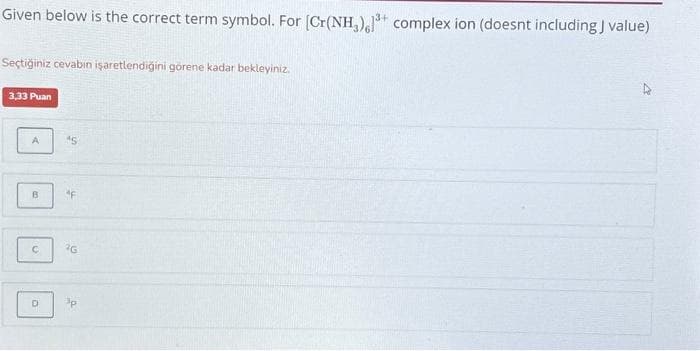 Given below is the correct term symbol. For [Cr(NH₂),1³+ complex ion (doesnt including J value)
Seçtiğiniz cevabın işaretlendiğini görene kadar bekleyiniz.
3,33 Puan
A
B
C
D
AS
"F
2G
3p